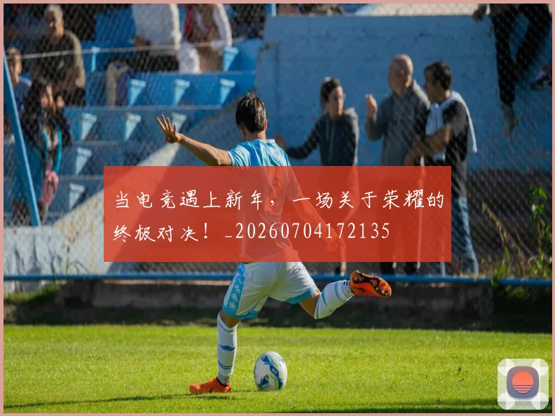 当电竞遇上新年，一场关于荣耀的终极对决！_20260704172135