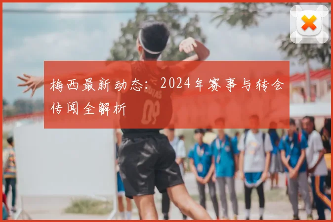 梅西最新动态：2024年赛事与转会传闻全解析