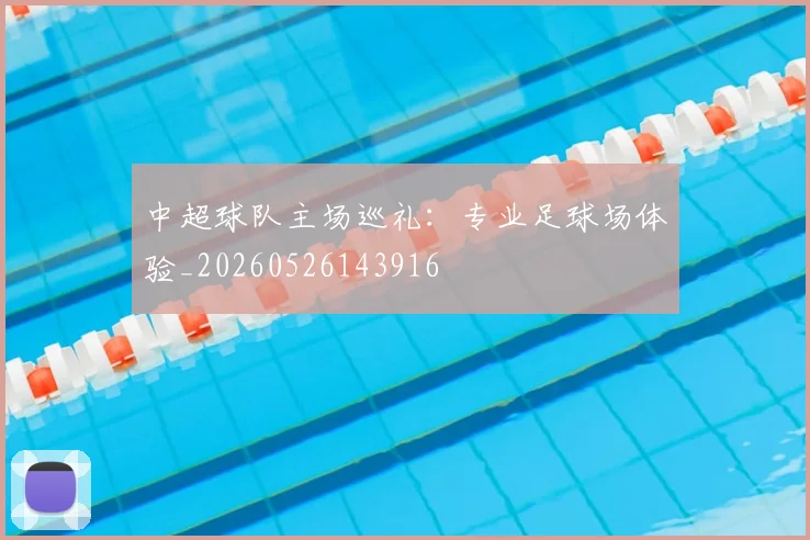 中超球队主场巡礼：专业足球场体验_20260526143916