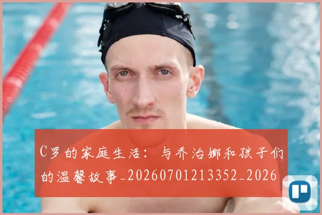 C罗的家庭生活：与乔治娜和孩子们的温馨故事_20260701213352_20260712052107