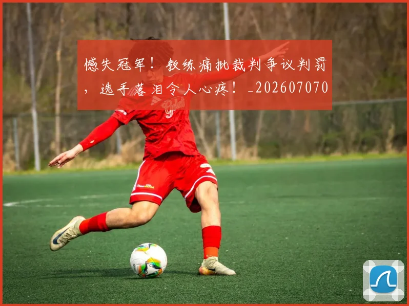 憾失冠军！教练痛批裁判争议判罚，选手落泪令人心疼！_20260707013328