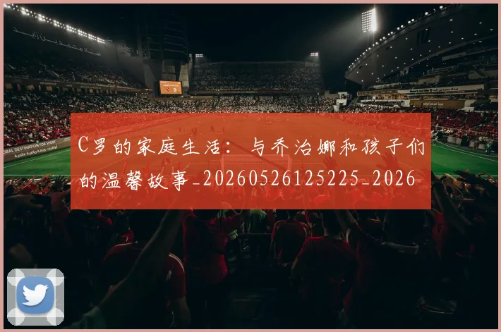C罗的家庭生活：与乔治娜和孩子们的温馨故事_20260526125225_20260712052104