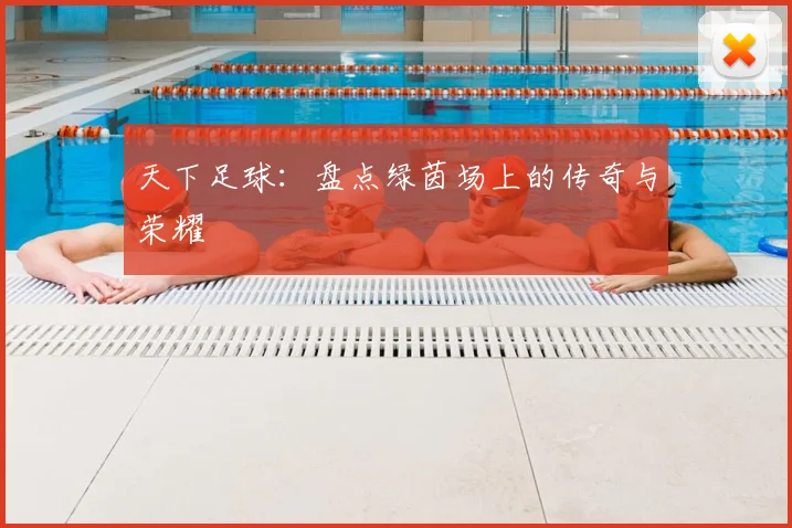 天下足球：盘点绿茵场上的传奇与荣耀