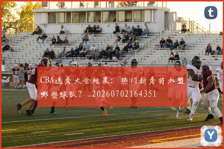 CBA选秀大会结果：热门新秀将加盟哪些球队？_20260702164351