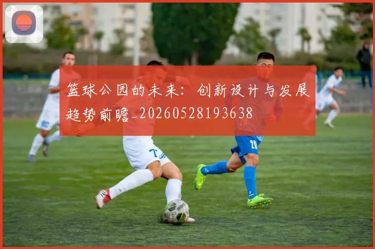 篮球公园的未来：创新设计与发展趋势前瞻_20260528193638