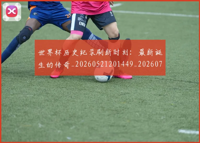 世界杯历史纪录刷新时刻：最新诞生的传奇_20260521201449_20260702173750_20260715190425