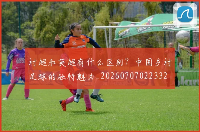村超和英超有什么区别?中国乡村足球的独特魅力_20260707022332