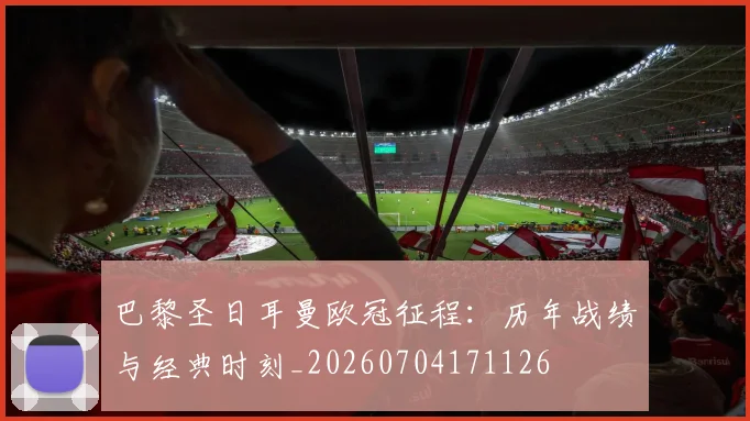 巴黎圣日耳曼欧冠征程：历年战绩与经典时刻_20260704171126
