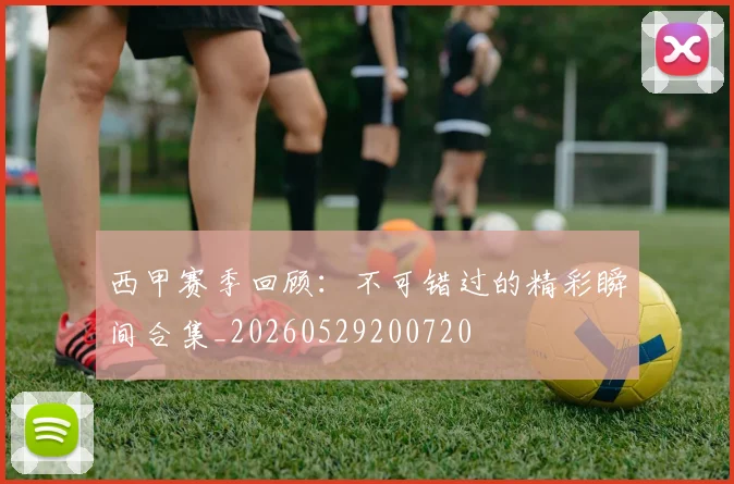 西甲赛季回顾：不可错过的精彩瞬间合集_20260529200720