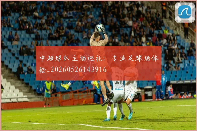 中超球队主场巡礼：专业足球场体验_20260526143916