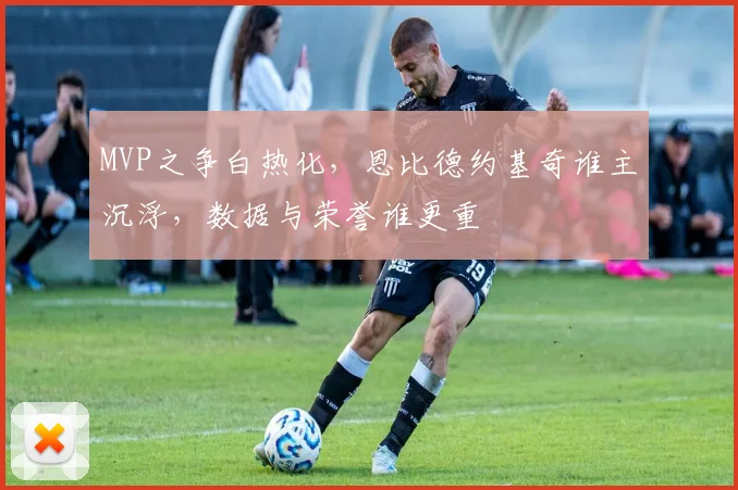 MVP之争白热化，恩比德约基奇谁主沉浮，数据与荣誉谁更重