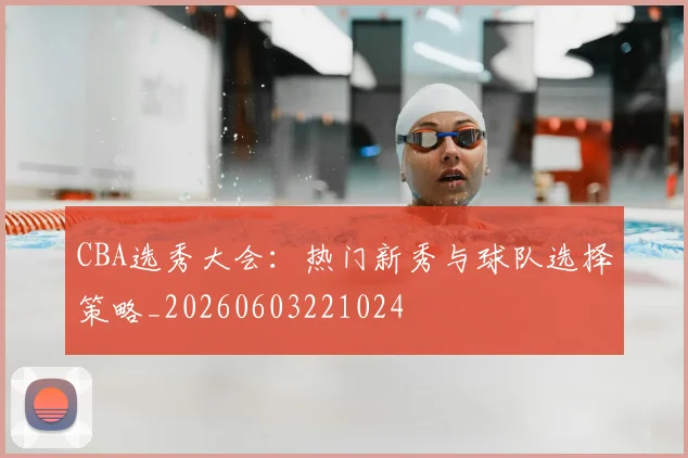 CBA选秀大会：热门新秀与球队选择策略_20260603221024
