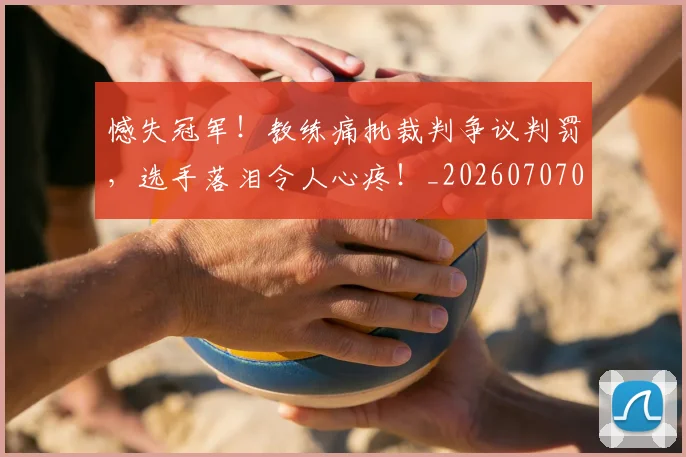 憾失冠军！教练痛批裁判争议判罚，选手落泪令人心疼！_20260707013328