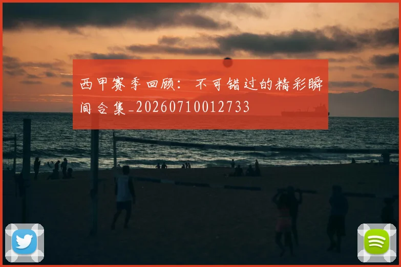 西甲赛季回顾：不可错过的精彩瞬间合集_20260710012733