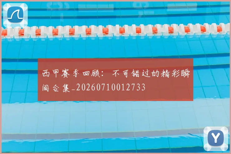 西甲赛季回顾：不可错过的精彩瞬间合集_20260710012733