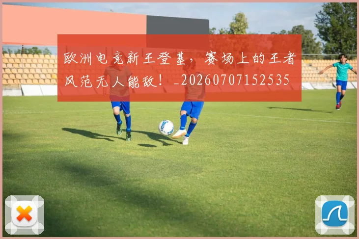 欧洲电竞新王登基,赛场上的王者风范无人能敌!_20260707152535