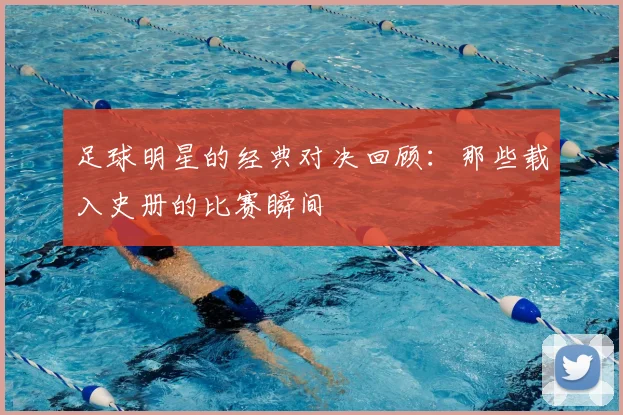 足球明星的经典对决回顾：那些载入史册的比赛瞬间