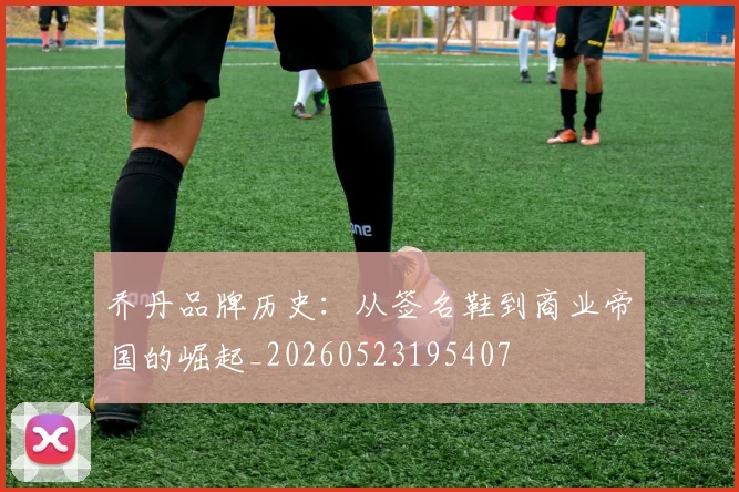 乔丹品牌历史：从签名鞋到商业帝国的崛起_20260523195407