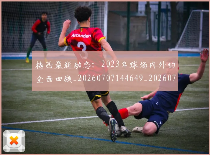 梅西最新动态：2023年球场内外的全面回顾_20260707144649_20260731181623