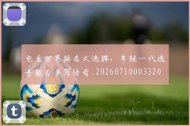 电竞世界排名大洗牌，年轻一代选手能否书写传奇_20260710003320