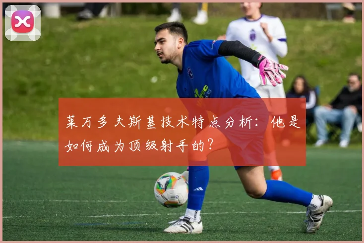 莱万多夫斯基技术特点分析：他是如何成为顶级射手的？