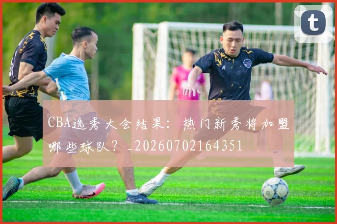 CBA选秀大会结果:热门新秀将加盟哪些球队?_20260702164351
