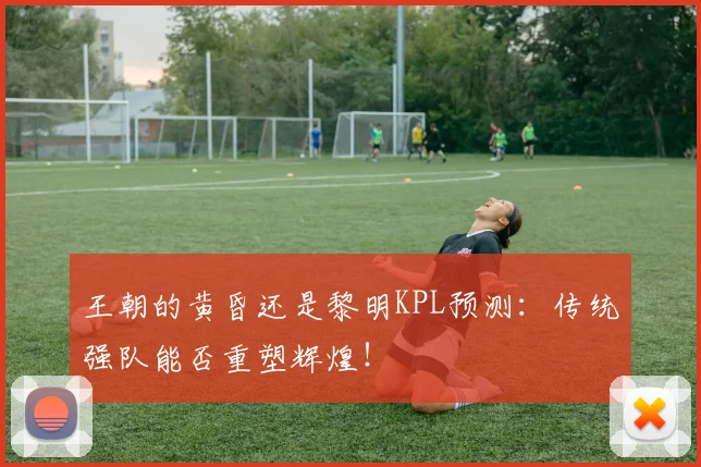 王朝的黄昏还是黎明KPL预测:传统强队能否重塑辉煌!