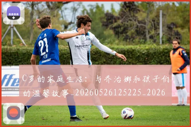 C罗的家庭生活：与乔治娜和孩子们的温馨故事_20260526125225_20260712052104