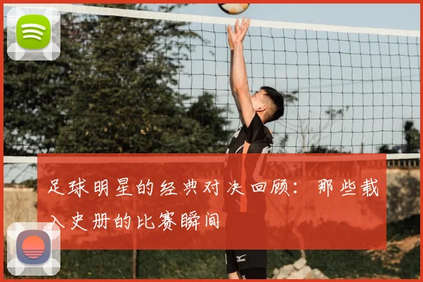 足球明星的经典对决回顾：那些载入史册的比赛瞬间