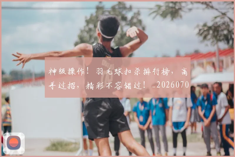 神级操作!羽毛球扣杀排行榜,高手过招,精彩不容错过!_20260708194850