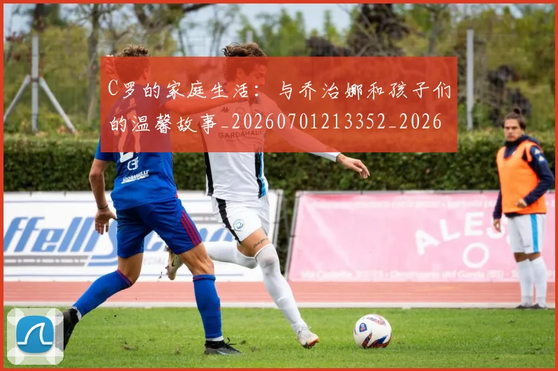 C罗的家庭生活：与乔治娜和孩子们的温馨故事_20260701213352_20260712052107