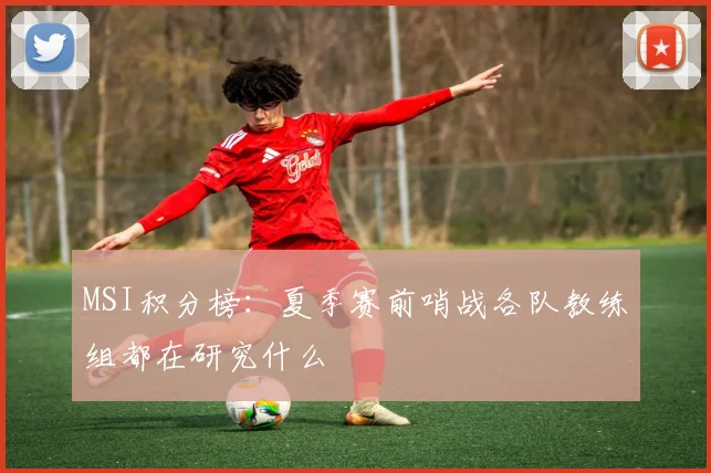 MSI积分榜：夏季赛前哨战各队教练组都在研究什么