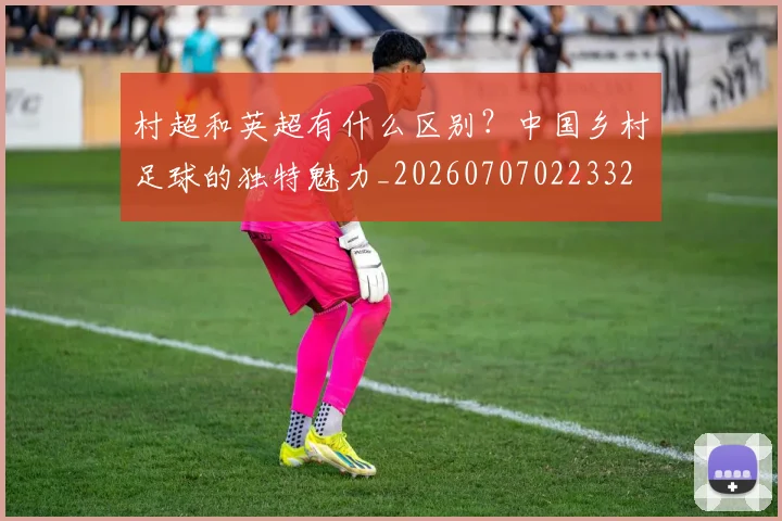 村超和英超有什么区别？中国乡村足球的独特魅力_20260707022332