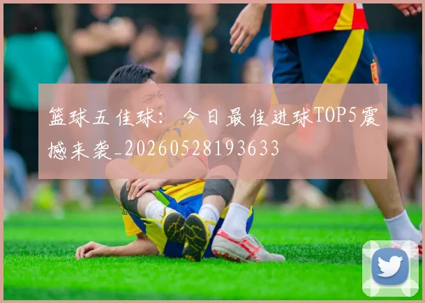 篮球五佳球:今日最佳进球TOP5震撼来袭_20260528193633