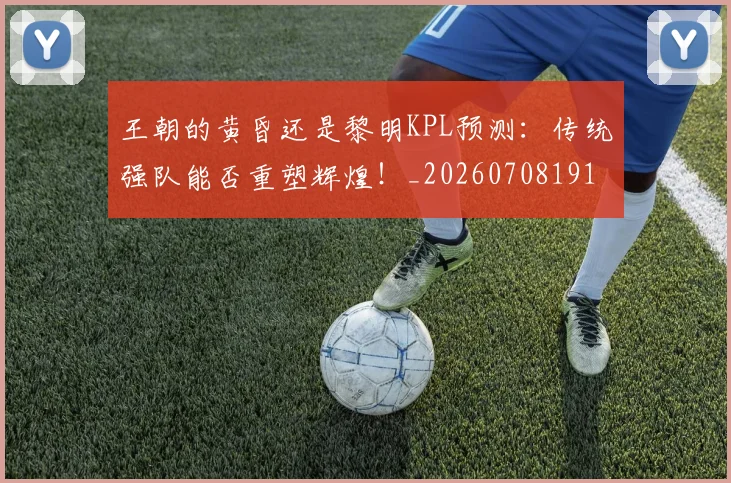 王朝的黄昏还是黎明KPL预测:传统强队能否重塑辉煌!_20260708191312
